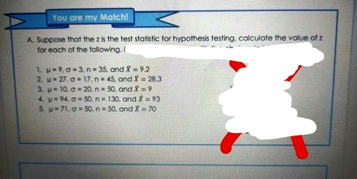 You are my Match!
A. Suppose that the z is the test statistic for hypothesis testing, calculate the value of z
for each of the following. I
1. u= 9, 0 = 3, n = 35. and 8 = 9.2
2. u= 27. o= 17. n = 45, and 8 = 28.3
3. u= 10, a = 20, n= 50, and X = 9
4. u= 94, O=50, n= 130. and X = 93
5. u= 71. 0 = 50, n- 50, and X = 70
