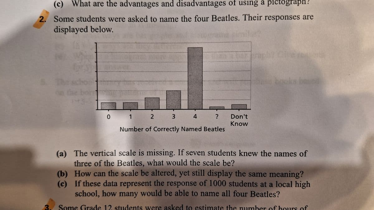 (c) What are the advantages and disadvantages of using a pictograph?
2. Some students were asked to name the four Beatles. Their responses are
displayed below.
3.
*
143.5
2
4
Number of Correctly Named Beatles
0 1
3
?
Don't
Know
(a)
The vertical scale is missing. If seven students knew the names of
three of the Beatles, what would the scale be?
(b)
How can the scale be altered, yet still display the same meaning?
(c) If these data represent the response of 1000 students at a local high
school, how many would be able to name all four Beatles?
Some Grade 12 students were asked to estimate the number of hours of