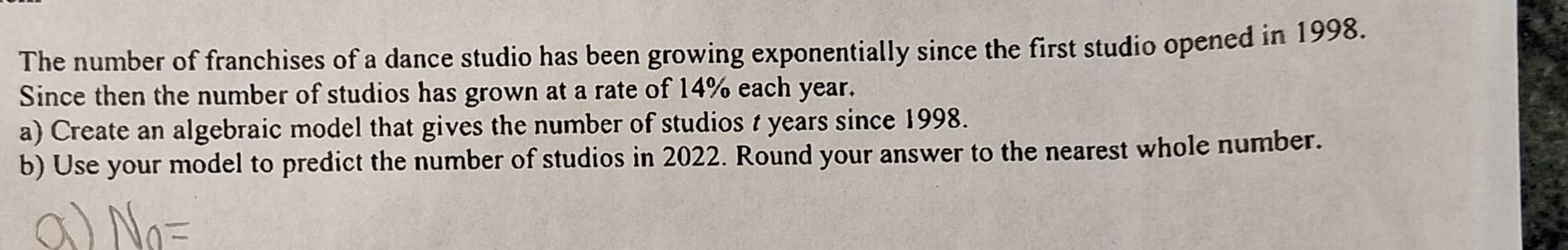 The number of franchises of a dance studio has been growing exponentially since the first studio opened in 1998.
Since then the number of studios has grown at a rate of 14% each year.
a) Create an algebraic model that gives the number of studios t years since 1998.
b) Use your model to predict the number of studios in 2022. Round your answer to the nearest whole number.
a) No=