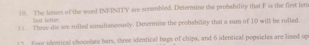 10. The letters of the word INFINITY are scrambled. Determine the probability that F is the first lette
last letter.
11. Three die are rolled simultaneously. Determine the probability that a sum of 10 will be rolled.
Four identical chocolate bars, three identical bags of chips, and 6 identical popsicles are lined up