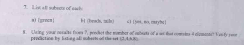 7. List all subsets of each:
a) (green)
b) (heads, tails) c) (yes, no, maybe)
8. Using your results from 7. predict the number of subsets of a set that contains 4 elements? Verify your
prediction by listing all subsets of the set (2,4,6,8).