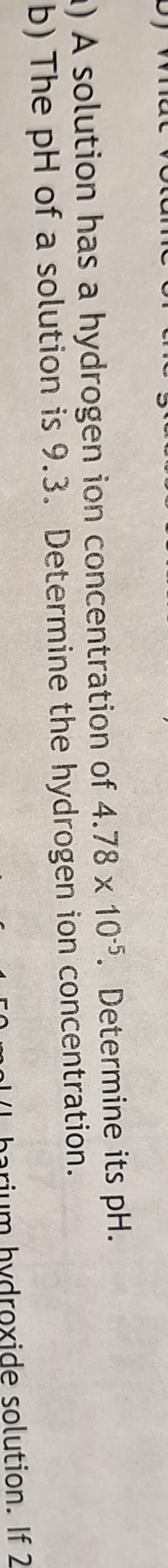 a) A solution has a hydrogen ion concentration of 4.78 x 10-5. Determine its pH.
b) The pH of a solution is 9.3. Determine the hydrogen ion concentration.
hydroxide solution. If 2