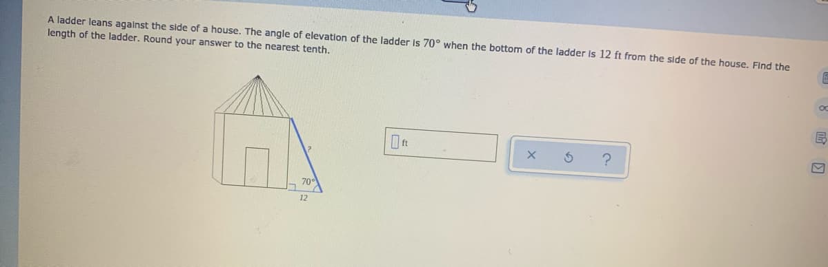 A ladder leans against the side of a house. The angle of elevation of the ladder is 70° when the bottom of the ladder is 12 ft from the side of the house. FInd the
length of the ladder. Round your answer to the nearest tenth.
70°
哈 回
