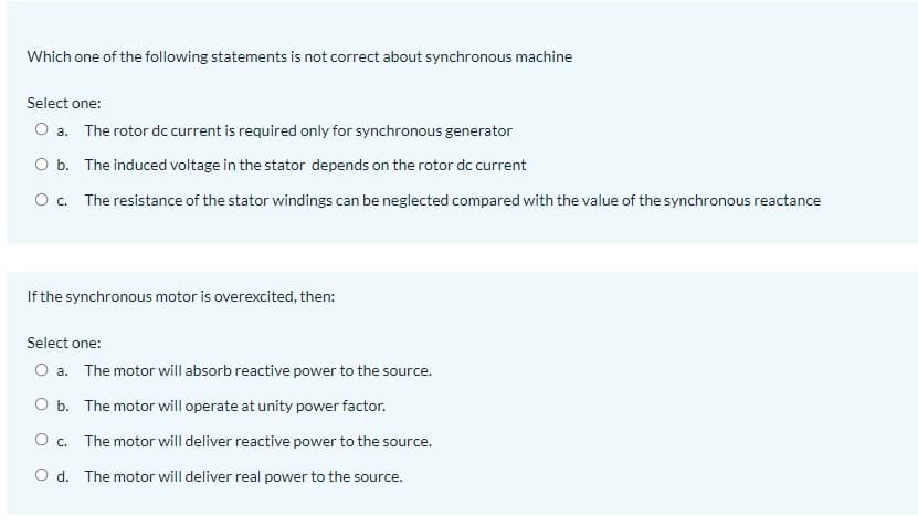 Which one of the following statements is not correct about synchronous machine
Select one:
O a. The rotor dc current is required only for synchronous generator
O b. The induced voltage in the stator depends on the rotor dc current
O. The resistance of the stator windings can be neglected compared with the value of the synchronous reactance
If the synchronous motor is overexcited, then:
Select one:
O a. The motor will absorb reactive power to the source.
O b. The motor will operate at unity power factor.
O c. The motor will deliver reactive power to the source.
O d. The motor will deliver real power to the source.
