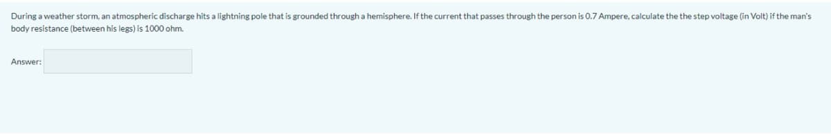 During a weather storm, an atmospheric discharge hits a lightning pole that is grounded through a hemisphere. If the current that passes through the person is 0.7 Ampere, calculate the the step voltage (in Volt) if the man's
body resistance (between his legs) is 1000 ohm.
Answer:
