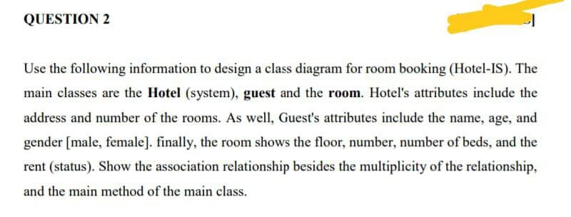 QUESTION 2
Use the following information to design a class diagram for room booking (Hotel-IS). The
main classes are the Hotel (system), guest and the room. Hotel's attributes include the
address and number of the rooms. As well, Guest's attributes include the name, age, and
gender [male, female]. finally, the room shows the floor, number, number of beds, and the
rent (status). Show the association relationship besides the multiplicity of the relationship,
and the main method of the main class.
