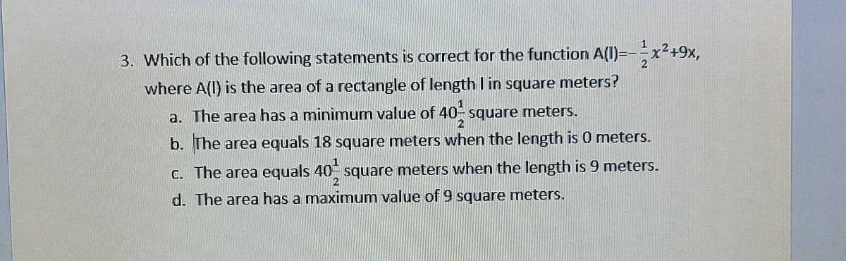 3. Which of the following statements is correct for the function A(l)=-x²+9x,
where A(l) is the area of a rectangle of length I in square meters?
a. The area has a minimum value of 40- square meters.
b. The area equals 18 square meters when the length is 0 meters.
C. The area equals 40 square meters when the length is 9 meters.
d. The area has a maximum value of 9 square meters.
