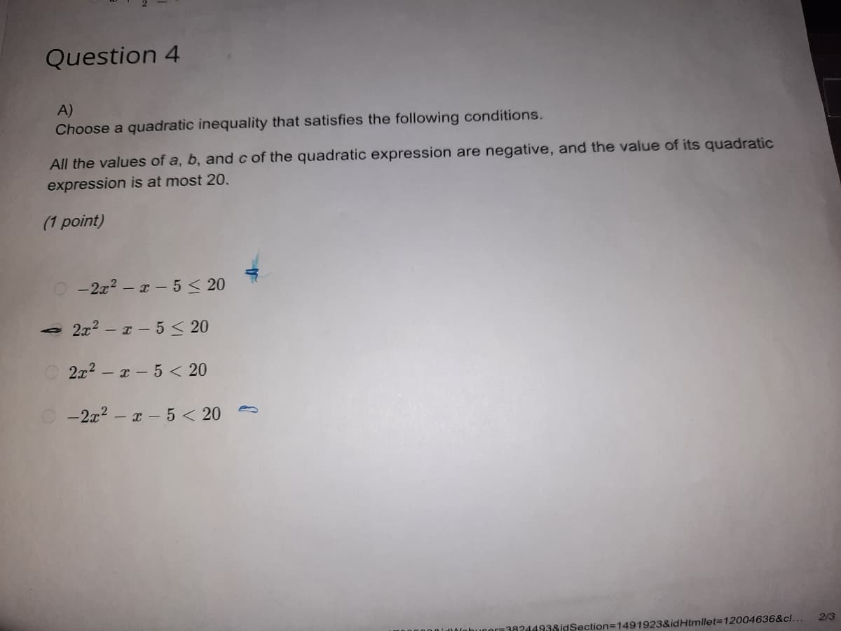 Question 4
A)
Choose a quadratic inequality that satisfies the following conditions.
All the values of a, b, and c of the quadratic expression are negative, and the value of its quadratic
expression is at most 20.
(1 point)
- 2x2 – x - 5 < 20
2x2 – a - 5 < 20
2x2 - x - 5 < 20
O -2x2 – x - 5 < 20
2/3
-38244938idSection=1491923&idHtmllet312004636&cl...
