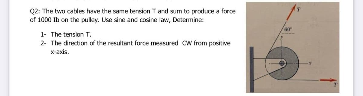 T.
Q2: The two cables have the same tension T and sum to produce a force
of 1000 Ib on the pulley. Use sine and cosine law, Determine:
60°
1- The tension T.
2- The direction of the resultant force measured CW from positive
х-аxis.
