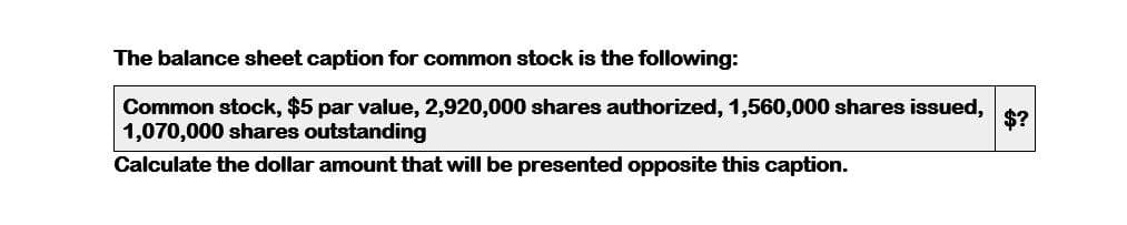 The balance sheet caption for common stock is the following:
Common stock, $5 par value, 2,920,000 shares authorized, 1,560,000 shares issued,
1,070,000 shares outstanding
Calculate the dollar amount that will be presented opposite this caption.
$?