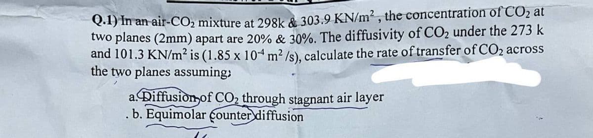 Q.1) In an air-CO2 mixture at 298k & 303.9 KN/m², the concentration of CO2 at
two planes (2mm) apart are 20% & 30%. The diffusivity of CO2 under the 273 k
and 101.3 KN/m² is (1.85 x 104 m²/s), calculate the rate of transfer of CO2 across
the two planes assuming;
a. Diffusion of CO2 through stagnant air layer
. b. Equimolar counter diffusion