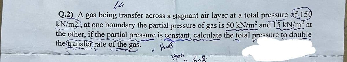 и
Q.2) A gas being transfer across a stagnant air layer at a total pressure of 150
kN/m2, at one boundary the partial pressure of gas is 50 kN/m² and 15 kN/m² at
the other, if the partial pressure is constant, calculate the total pressure to double
the transfer rate of the gas.
HuG
HoG
0
608