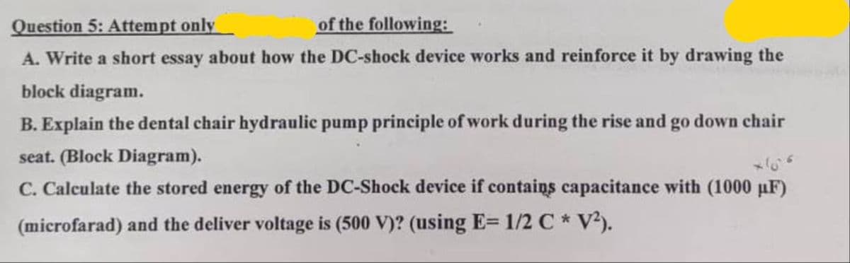 Question 5: Attempt only
of the following:
A. Write a short essay about how the DC-shock device works and reinforce it by drawing the
block diagram.
B. Explain the dental chair hydraulic pump principle of work during the rise and go down chair
seat. (Block Diagram).
C. Calculate the stored energy of the DC-Shock device if contains capacitance with (1000 μF)
(microfarad) and the deliver voltage is (500 V)? (using E= 1/2 C * V²).