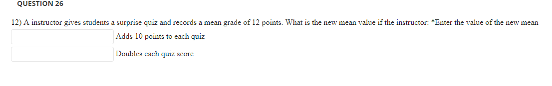 12) A instructor gives students a surprise quiz and records a mean grade of 12 points. What is the new mean value if the instructor: *Enter the value of the new mean
Adds 10 points to each quiz
Doubles each quiz score
