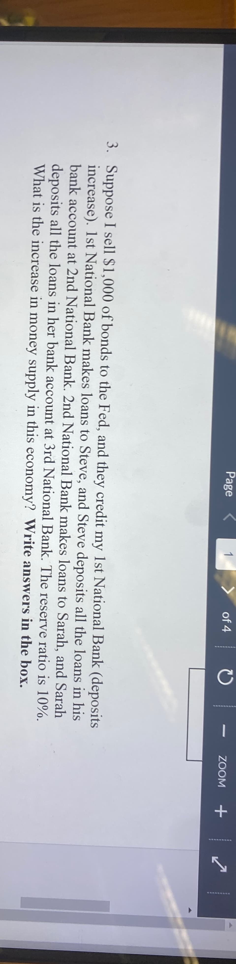Page
1
of 4
C
1
3. Suppose I sell $1,000 of bonds to the Fed, and they credit my 1st National Bank (deposits
increase). 1st National Bank makes loans to Steve, and Steve deposits all the loans in his
bank account at 2nd National Bank. 2nd National Bank makes loans to Sarah, and Sarah
deposits all the loans in her bank account at 3rd National Bank. The reserve ratio is 10%.
What is the increase in money supply in this economy? Write answers in the box.
ZOOM
+
4
