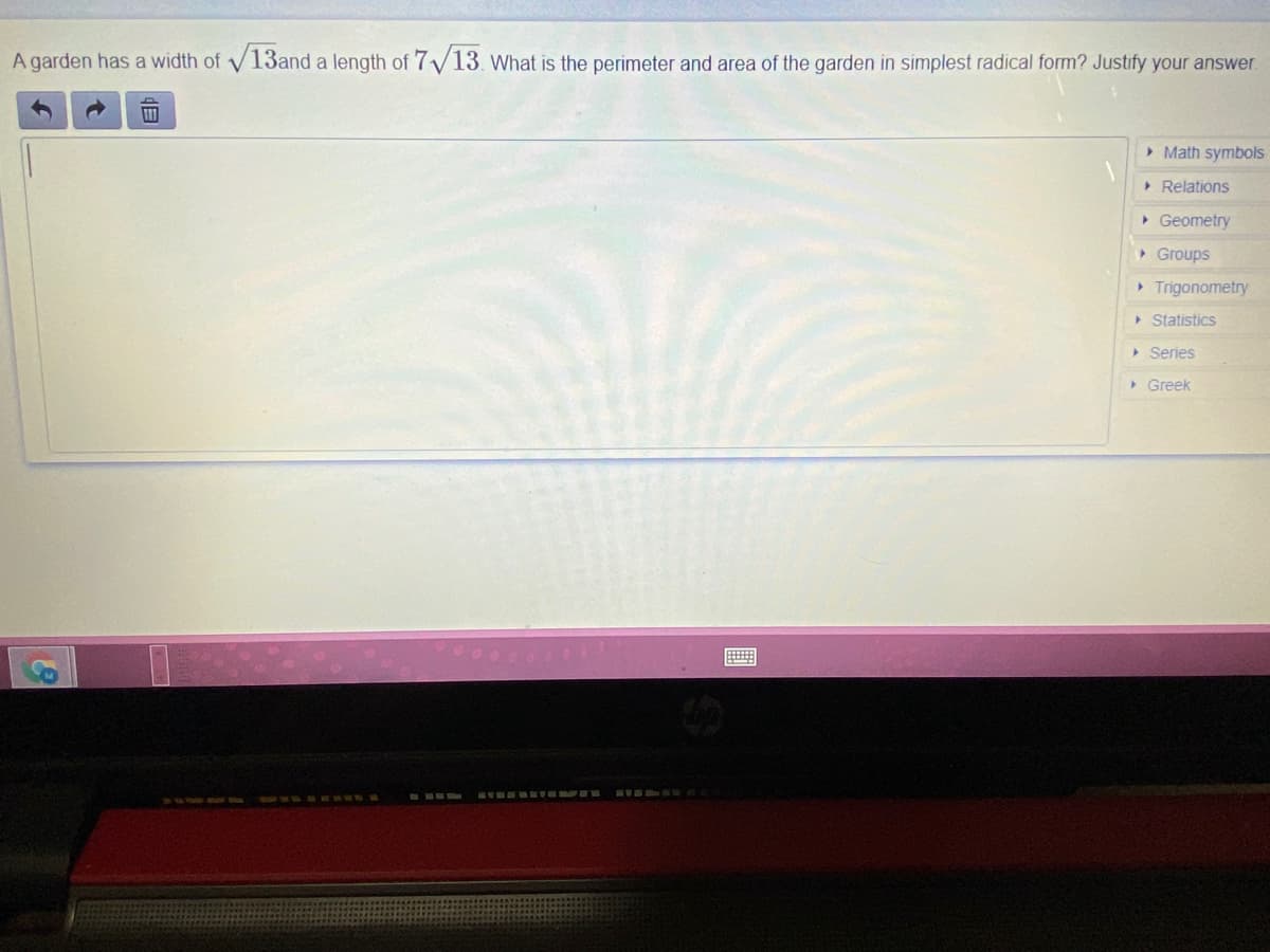 A garden has a width of V13and a length of 7/13. what is the perimeter and area of the garden in simplest radical form? Justify your answer.
> Math symbos
> Relations
• Geometry
• Groups
• Trigonometry
> Statistics
Series
> Greek
