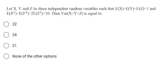 Let X, Y and Z be three independent random variables such that E(X)=E(Y)=E(Z)=Fl and
E(X?)-E(Y²)-2E(Z?)-10. Then Var(X+Y+Z) is equal to:
22
24
21
None of the other options
