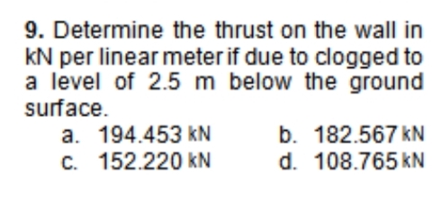 9. Determine the thrust on the wall in
kN per linear meter if due to clogged to
a level of 2.5 m below the ground
surface.
a. 194.453 kN
C. 152.220 kN
b. 182.567 kN
d. 108.765 kN
