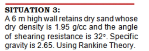 SITUATION 3:
A 6 m high wall retains dry sand whose
dry density is 1.95 g/cc and the angle
of shearing resistance is 32°. Specific
gravity is 2.65. Using Rankine Theory.
