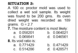 SITUATION 3:
A 100 cc proctor mold was used to
collect a wet soil sample. Its weight
was found to be 200 gms. Its oven
dried weight was recorded as 189
grams. G = 2.7
7. The moisture content is most likely:
a. 0.058201
c. 0.069841
8. Its void ratio is:
a. 0.771429
c. 0.514286
b. 0.064021
d. 0.046561
b. 0.471429
d. 0.428571
