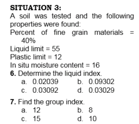 SITUATION 3:
A soil was tested and the following
properties were found:
Percent of fine grain materials
40%
Liquid limit = 55
Plastic limit = 12
In situ moisture content = 16
6. Determine the liquid index.
а. 0.02039
c. 0.03092
b. 0.09302
d. 0.03029
7. Find the group index.
а. 12
C. 15
b. 8
d. 10
