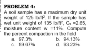 PROBLEM 4:
A soil sample has a maximum dry unit
weight of 125 lb/ft?. If the sample has
wet unit weight of 135 lb/ft?, Gs =2.65,
moisture content w =11%. Compute
the percent compaction in the field
a. 97.3%
c. 89.67%
b. 94.13%
d. 93.23%
