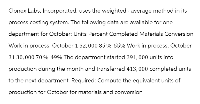 Clonex Labs, Incorporated, uses the weighted - average method in its
process costing system. The following data are available for one
department for October: Units Percent Completed Materials Conversion
Work in process, October 1 52,000 85 % 55% Work in process, October
31 30,000 70 % 49% The department started 391,000 units into
production during the month and transferred 413, 000 completed units
to the next department. Required: Compute the equivalent units of
production for October for materials and conversion