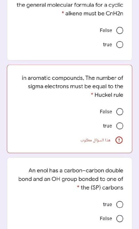 the general molecular formula for a cyclic
alkene must be CnH2n
False O
true O
in aromatic compounds, The number of
sigma electrons must be equal to the
* Huckel rule
False
true
هذا السؤال مطلوب
An enol has a carbon-carbon double
bond and an OH group bonded to one of
* the (SP) carbons
true
False O
