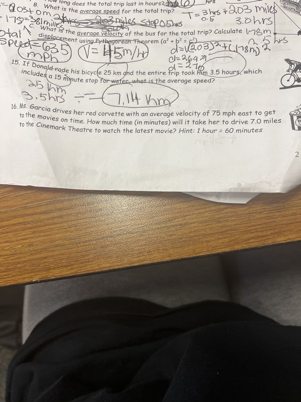 hrs
long does the total trip last in hours?
B. What is the average speed for the total trip?
203 miles StopO5LAS
hrs + 203 miles
3.0 hrs
0.5
What is the average velocity of the bus for the total trip? Calculate 178m
displacement using Pythagorean Theorem (a² + b² =
22 hrs
-103+0m.
om 21s
- 175=381 miles
C.
Otat
d=√(203)² + (118m)
speed=635) (√= 45m/hr)
d=269:9
mph
frl +2766
15. If Donald rode his bicycle 25 km and the entire trip took him 3.5 hours, which
includes a 15 minute stop for water what is the average speed?
251hm
3.5hrs ===
==(7,114 km)
D
16. Ms. Garcia drives her red corvette with an average velocity of 75 mph east to get
to the movies on time. How much time (in minutes) will it take her to drive 7.0 miles
to the Cinemark Theatre to watch the latest movie? Hint: 1 hour = 60 minutes
millet
2