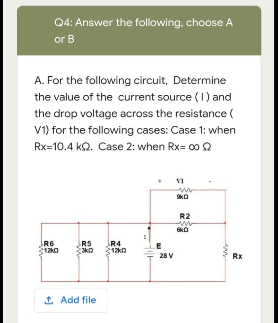 Q4: Answer the following, choose A
or B
A. For the following circuit, Determine
the value of the current source (1) and
the drop voltage across the resistance (
V1) for the following cases: Case 1: when
Rx 10.4 KQ. Case 2: when Rx= ∞ Q
+
VI
9kQ
R6
>12kΩ
R5
3kQ
R4
12kQ
1. Add file
E
28 V
R2
6kQ
Rx