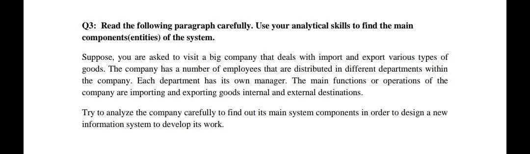 Q3: Read the following paragraph carefully. Use your analytical skills to find the main
components(entities) of the system.
Suppose, you are asked to visit a big company that deals with import and export various types of
goods. The company has a number of employees that are distributed in different departments within
the company. Each department has its own manager. The main functions or operations of the
company are importing and exporting goods internal and external destinations.
Try to analyze the company carefully to find out its main system components in order to design a new
information system to develop its work.