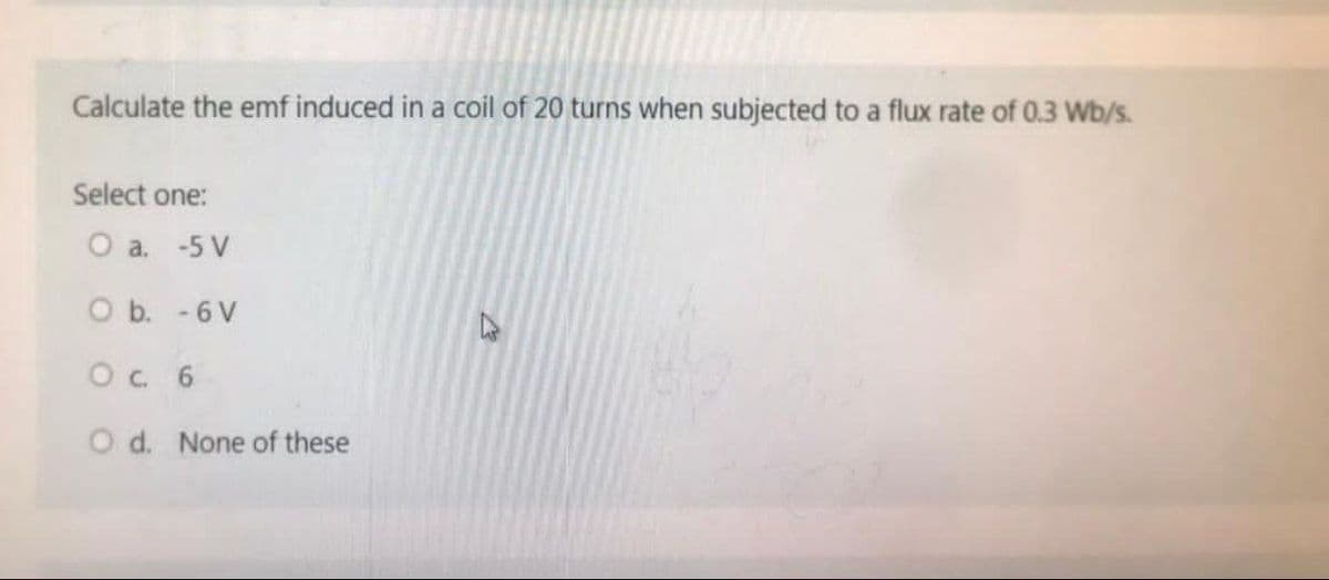 Calculate the emf induced in a coil of 20 turns when subjected to a flux rate of 0.3 Wb/s.
Select one:
O a. -5 V
O b.
- 6V
O c. 6
O d. None of these