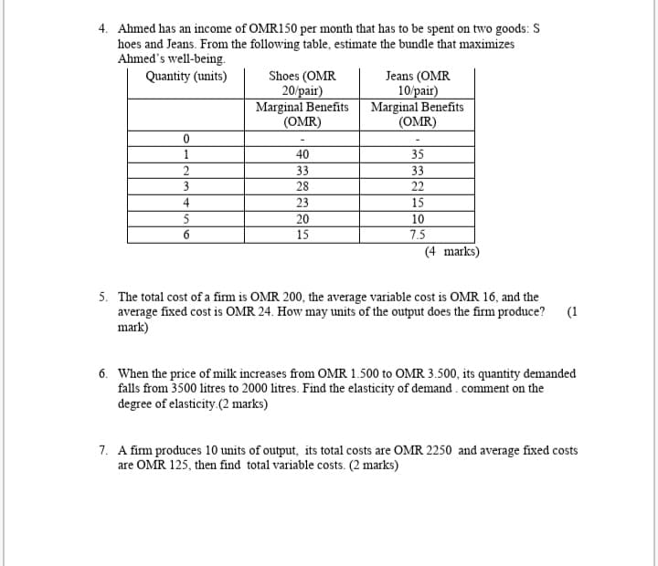 4. Ahmed has an income of OMR150 per month that has to be spent on two goods: S
hoes and Jeans. From the following table, estimate the bundle that maximizes
Ahmed's well-being.
Quantity (units)
Shoes (OMR
20/pair)
Marginal Benefits
(OMR)
Jeans (OMR
10/pair)
Marginal Benefits
(OMR)
1
40
35
2
33
33
3
28
22
4
23
15
5
20
10
6
15
7.5
(4 marks)
5. The total cost of a firm is OMR 200, the average variable cost is OMR 16, and the
average fixed cost is OMR 24. How may units of the output does the firm produce?
mark)
(1
6. When the price of milk increases from OMR 1.500 to OMR 3.500, its quantity demanded
falls from 3500 litres to 2000 litres. Find the elasticity of demand . comment on the
degree of elasticity.(2 marks)
7. A firm produces 10 units of output, its total costs are OMR 2250 and average fixed costs
are OMR 125, then find total variable costs. (2 marks)
