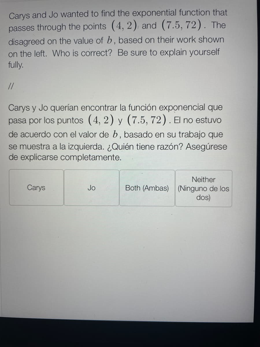 Carys and Jo wanted to find the exponential function that
passes through the points (4, 2) and (7.5, 72). The
disagreed on the value of b, based on their work shown
on the left. Who is correct? Be sure to explain yourself
fully.
//
Carys y Jo querían encontrar la función exponencial que
pasa por los puntos (4, 2) y (7.5, 72). El no estuvo
de acuerdo con el valor de b, basado en su trabajo que
se muestra a la izquierda. ¿Quién tiene razón? Asegúrese
de explicarse completamente.
Neither
Carys
Jo
Both (Ambas) (Ninguno de los
dos)
