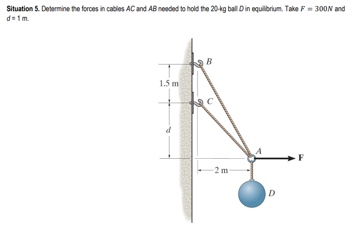 Situation 5. Determine the forces in cables AC and AB needed to hold the 20-kg ball D in equilibrium. Take F = 300N and
d=1 m.
1.5 m
-2 m-
D
F