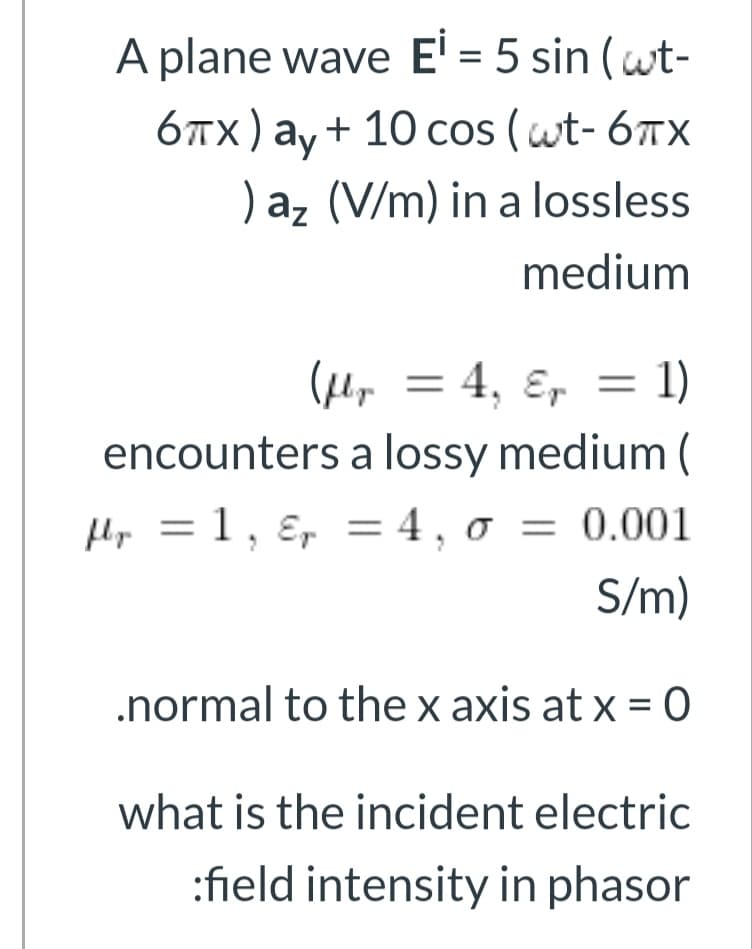 A plane wave E' = 5 sin (wt-
блх) аy + 10 сos (wt- 6тх
) az (V/m) in a lossless
medium
(Hy = 4, ɛ, = 1)
encounters a lossy medium (
Hp = 1 , ɛ, = 4 , 0 = 0.001
S/m)
.normal to the x axis at x = O
what is the incident electric
:field intensity in phasor
