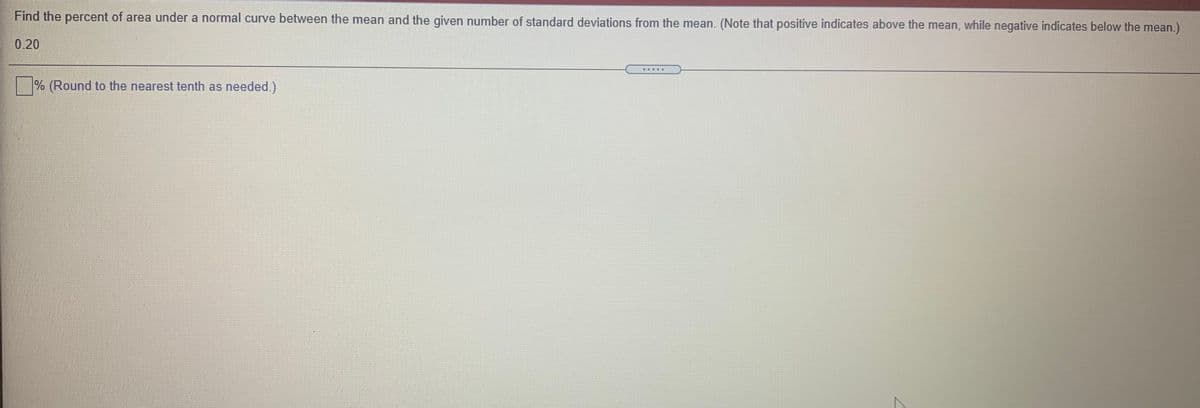 Find the percent of area under a normal curve between the mean and the given number of standard deviations from the mean. (Note that positive indicates above the mean, while negative indicates below the mean.)
0.20
....D
% (Round to the nearest tenth as needed.).
