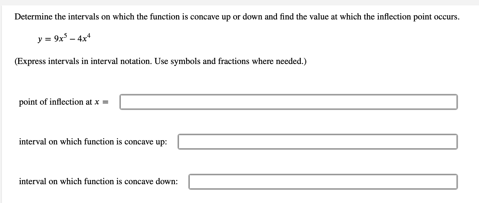 ---
### Concavity and Inflection Points

#### Determine the intervals on which the function is concave up or down and find the value at which the inflection point occurs.

**Given Function:**

\[ y = 9x^5 - 4x^4 \]

*Express intervals in interval notation. Use symbols and fractions where needed.*

1. **Point of inflection at \( x \) =**

   \(\_\_\_\_\_\_\_\_\_\_\_\_\_\_\_\_\_\_\_\_\_\_\_\_\_\_\_\_\_\_\_)
   
2. **Interval on which the function is concave up:**

   \(\_\_\_\_\_\_\_\_\_\_\_\_\_\_\_\_\_\_\_\_\_\_\_\_\_\_\_\_\_\_\_)
   
3. **Interval on which the function is concave down:**

   \(\_\_\_\_\_\_\_\_\_\_\_\_\_\_\_\_\_\_\_\_\_\_\_\_\_\_\_\_\_\_\_)
---
