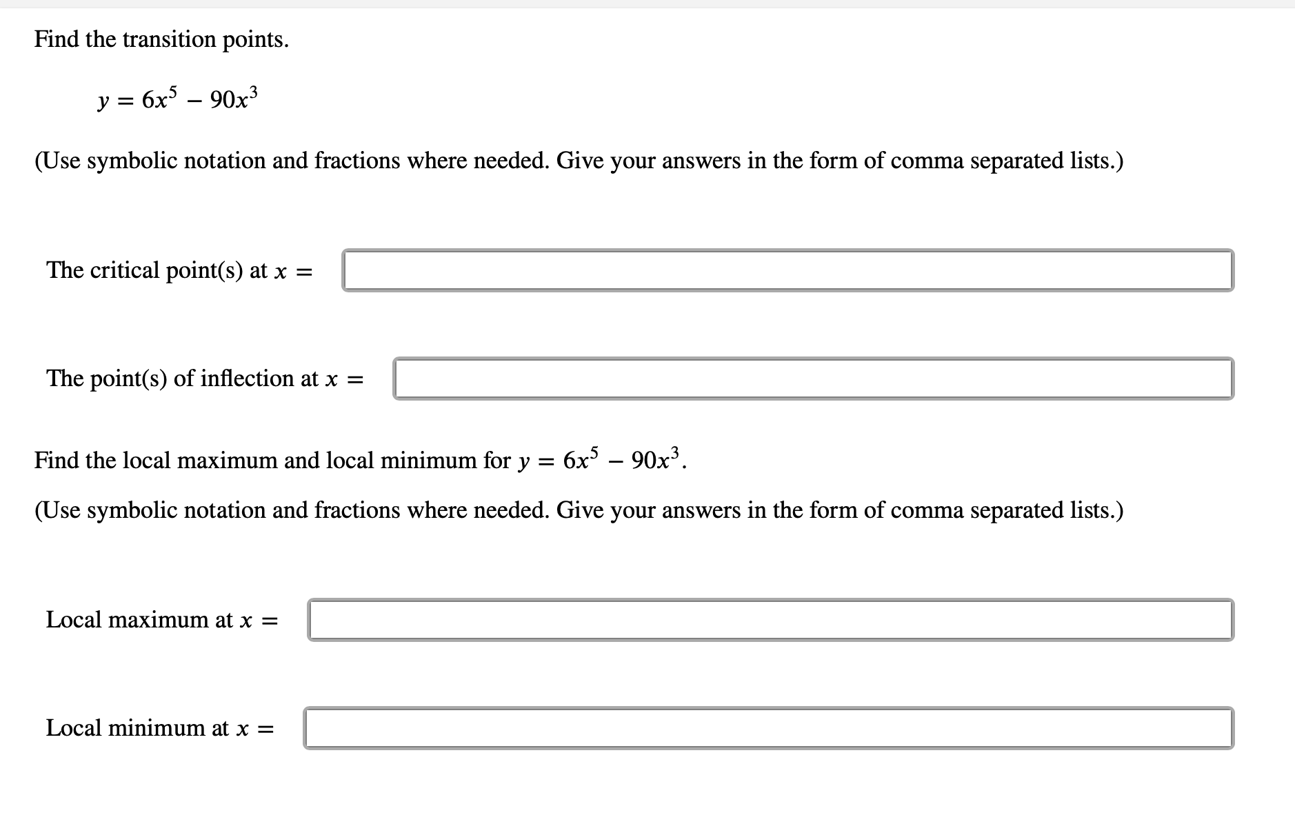 ### Find the transition points.

#### \( y = 6x^5 - 90x^3 \)

(Use symbolic notation and fractions where needed. Give your answers in the form of comma separated lists.)

- **The critical point(s) at \( x = \)**
  [__________________________]

- **The point(s) of inflection at \( x = \)**
  [__________________________]

---

### Find the local maximum and local minimum for \( y = 6x^5 - 90x^3 \)

(Use symbolic notation and fractions where needed. Give your answers in the form of comma separated lists.)

- **Local maximum at \( x = \)**
  [__________________________]

- **Local minimum at \( x = \)**
  [__________________________]