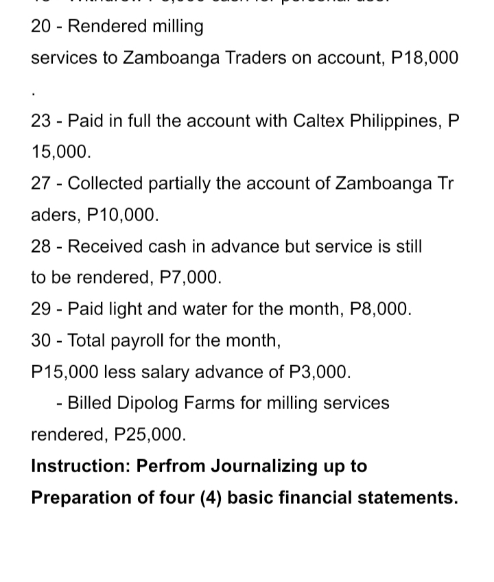 20 - Rendered milling
services to Zamboanga Traders on account, P18,000
23 - Paid in full the account with Caltex Philippines, P
15,000.
27 - Collected partially the account of Zamboanga Tr
aders, P10,000.
28 - Received cash in advance but service is still
to be rendered, P7,000.
29 - Paid light and water for the month, P8,000.
30 - Total payroll for the month,
P15,000 less salary advance of P3,000.
- Billed Dipolog Farms for milling services
rendered, P25,000.
Instruction: Perfrom Journalizing up to
Preparation of four (4) basic financial statements.
