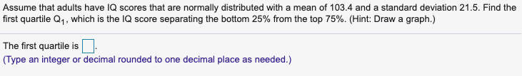 Assume that adults have IQ scores that are normally distributed with a mean of 103.4 and a standard deviation 21.5. Find the
first quartile Q1, which is the IQ score separating the bottom 25% from the top 75%. (Hint: Draw a graph.)
The first quartile is
(Type an integer or decimal rounded to one decimal place as needed.)
