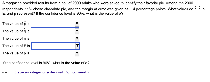 A magazine provided results from a poll of 2000 adults who were asked to identify their favorite pie. Among the 2000
respondents, 11% chose chocolate pie, and the margin of error was given as +4 percentage points. What values do p, q, n,
E, and p represent? If the confidence level is 90%, what is the value of a?
The value of p is
The value of q is
The value of n is
The value of E is
The value of p is
If the confidence level is 90%, what is the value of a?
(Type an integer or a decimal. Do not round.)
