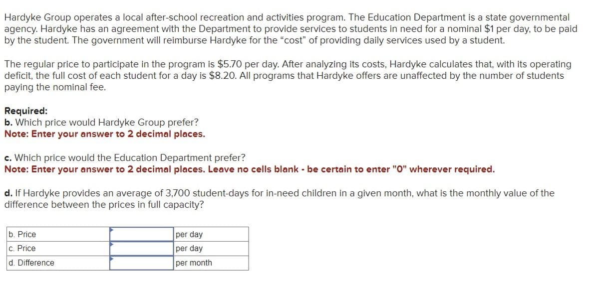 Hardyke Group operates a local after-school recreation and activities program. The Education Department is a state governmental
agency. Hardyke has an agreement with the Department to provide services to students in need for a nominal $1 per day, to be paid
by the student. The government will reimburse Hardyke for the "cost" of providing daily services used by a student.
The regular price to participate in the program is $5.70 per day. After analyzing its costs, Hardyke calculates that, with its operating
deficit, the full cost of each student for a day is $8.20. All programs that Hardyke offers are unaffected by the number of students
paying the nominal fee.
Required:
b. Which price would Hardyke Group prefer?
Note: Enter your answer to 2 decimal places.
c. Which price would the Education Department prefer?
Note: Enter your answer to 2 decimal places. Leave no cells blank - be certain to enter "O" wherever required.
d. If Hardyke provides an average of 3,700 student-days for in-need children in a given month, what is the monthly value of the
difference between the prices in full capacity?
b. Price
c. Price
d. Difference
per day
per day
per month