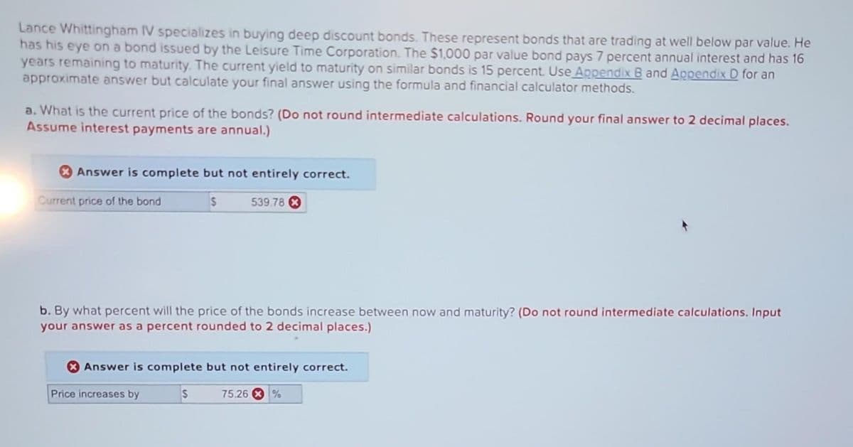 Lance Whittingham IV specializes in buying deep discount bonds. These represent bonds that are trading at well below par value. He
has his eye on a bond issued by the Leisure Time Corporation. The $1,000 par value bond pays 7 percent annual interest and has 16
years remaining to maturity. The current yield to maturity on similar bonds is 15 percent. Use Appendix B and Appendix D for an
approximate answer but calculate your final answer using the formula and financial calculator methods.
a. What is the current price of the bonds? (Do not round intermediate calculations. Round your final answer to 2 decimal places.
Assume interest payments are annual.)
Answer is complete but not entirely correct.
$
Current price of the bond
b. By what percent will the price of the bonds increase between now and maturity? (Do not round intermediate calculations. Input
your answer as a percent rounded to 2 decimal places.)
539.78
Answer is complete but not entirely correct.
75.26 %
Price increases by
S