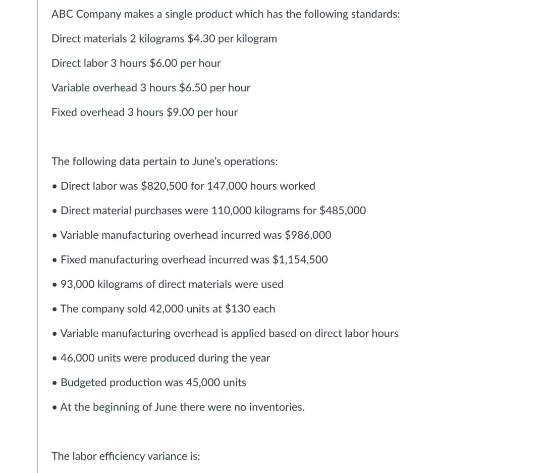 ABC Company makes a single product which has the following standards:
Direct materials 2 kilograms $4.30 per kilogram
Direct labor 3 hours $6.00 per hour
Variable overhead 3 hours $6.50 per hour
Fixed overhead 3 hours $9.00 per hour
The following data pertain to June's operations:
• Direct labor was $820,500 for 147,000 hours worked
• Direct material purchases were 110,000 kilograms for $485,000
• Variable manufacturing overhead incurred was $986,000
• Fixed manufacturing overhead incurred was $1,154,500
• 93,000 kilograms of direct materials were used
• The company sold 42,000 units at $130 each
• Variable manufacturing overhead is applied based on direct labor hours
• 46,000 units were produced during the year
• Budgeted production was 45,000 units
• At the beginning of June there were no inventories.
The labor efficiency variance is: