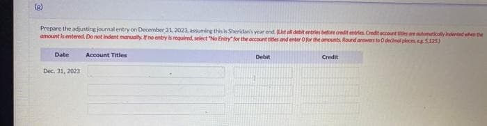 (g)
Prepare the adjusting journal entry on December 31, 2023, assuming this is Sheridan's year end (Lst all debit entries before credit entries. Credit account titles are automatically indented when the
amount is entered. Do not Indent manually. If no entry is required, select "No Entry" for the account titles and enter 0 for the amounts. Round answers to 0 decimal ploces, g 5.125)
Date
Dec. 31, 2023
Account Titles
Debit
Credit