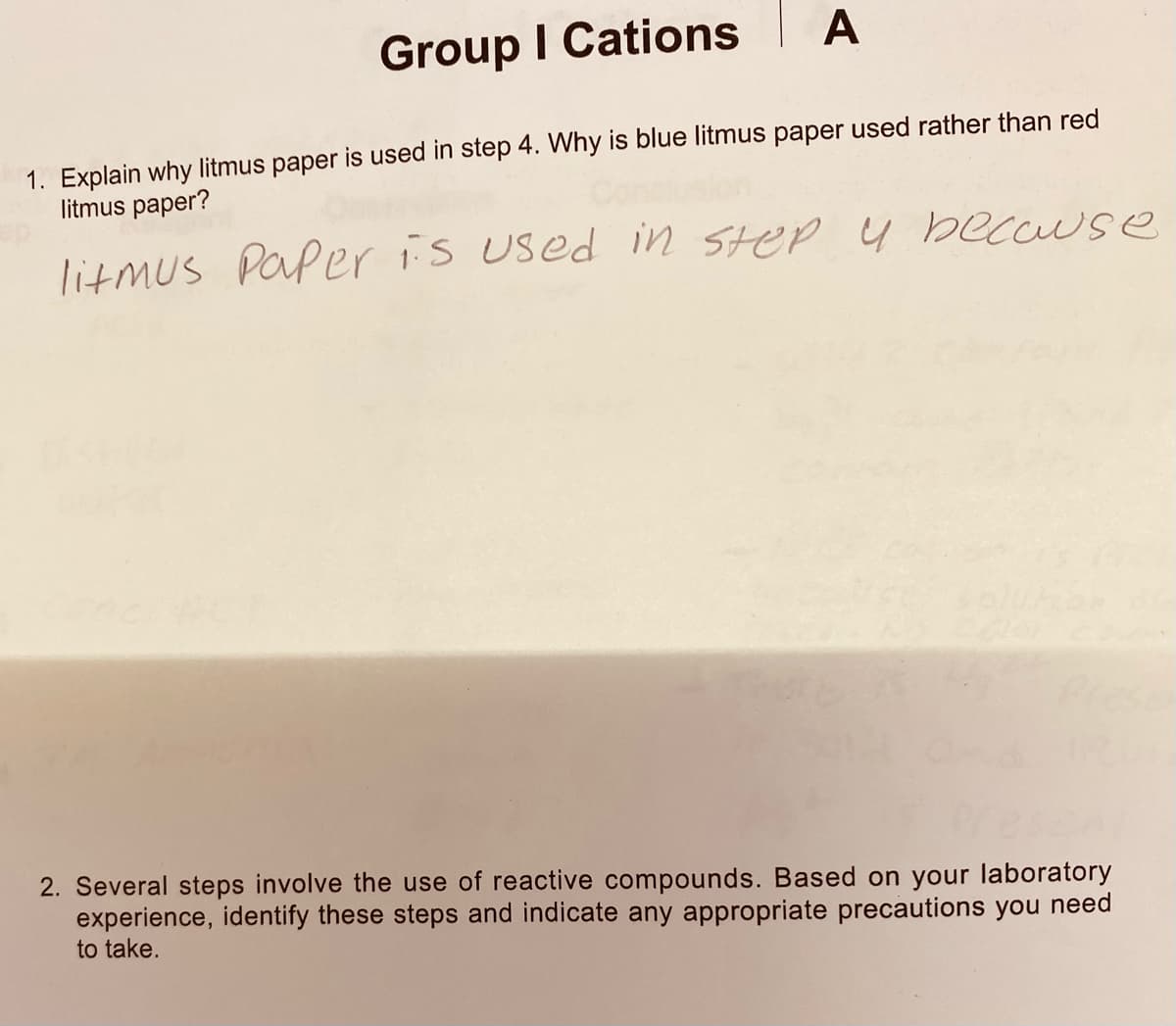 Group I Cations
A
1. Explain why litmus paper is used in step 4. Why is blue litmus paper used rather than red
litmus paper?
litmus Paper is used in Step y because
2. Several steps involve the use of reactive compounds. Based on your laboratory
experience, identify these steps and indicate any appropriate precautions you need
to take.
