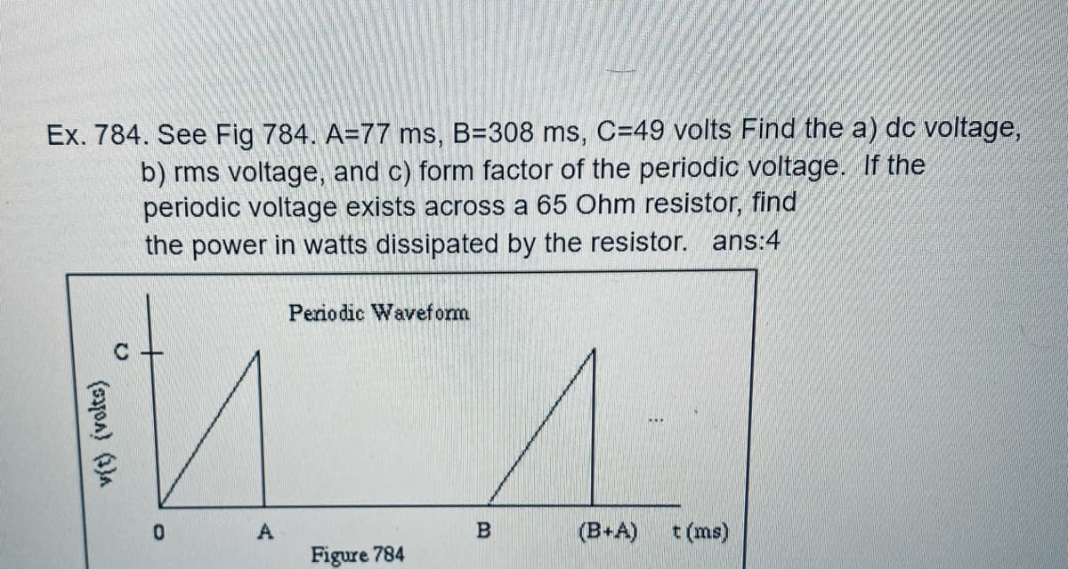 Ex. 784. See Fig 784. A=77 ms, B=308 ms, C=49 volts Find the a) dc voltage,
b) rms voltage, and c) form factor of the periodic voltage. If the
periodic voltage exists across a 65 Ohm resistor, find
the power in watts dissipated by the resistor. ans:4
Periodic Waveform
0.
(B+A)
t (ms)
Figure 784
v(t) (volts)
