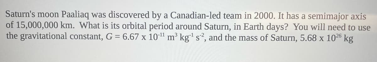 Saturn's moon Paaliaq was discovered by a Canadian-led team in 2000. It has a semimajor axis
of 15,000,000 km. What is its orbital period around Saturn, in Earth days? You will need to use
the gravitational constant, G = 6.67 x 10-¹¹ m³ kg-¹ s2, and the mass of Saturn, 5.68 x 10²26 kg