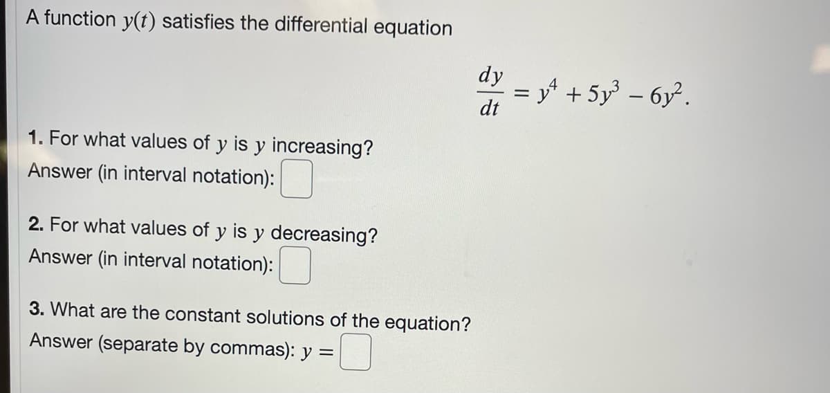 A function y(t) satisfies the differential equation
dy
= y' + 5y – 6y².
dt
%3D
1. For what values of y is y increasing?
Answer (in interval notation):
2. For what values of y is y decreasing?
Answer (in interval notation):
3. What are the constant solutions of the equation?
Answer (separate by commas): y =
